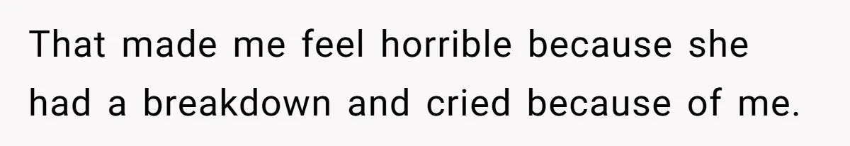 That made me feel horrible because she had a breakdown and cried because of me.