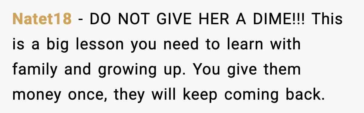 Natet18 - DO NOT GIVE HER A DIME!!! This is a big lesson you need to learn with family and growing up. You give them money once, they will keep...