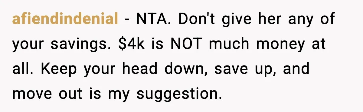 afiendindenial - NTA. Don't give her any of your savings. $4k is NOT much money at all. Keep your head down, save up, and move out is my suggestion.