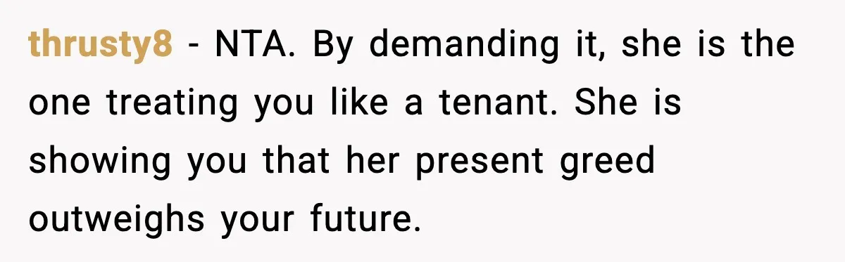 thrusty8 - NTA. By demanding it, she is the one treating you like a tenant. She is showing you that her present greed outweighs your future.