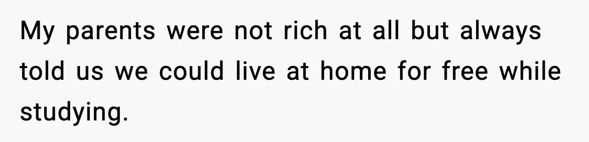 My parents were not rich at all but always told us we could live at home for free while studying.