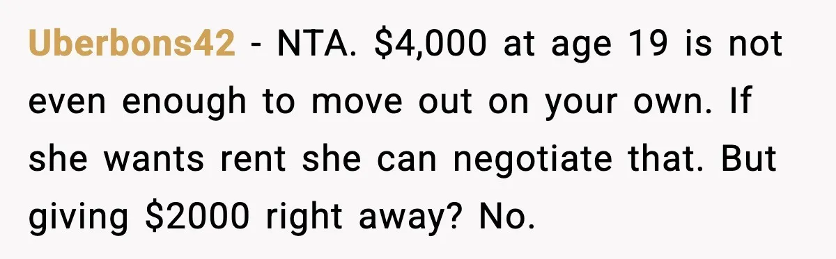 Uberbons42 - NTA. $4,000 at age 19 is not even enough to move out on your own. If she wants rent she can negotiate that. But giving $2000 right away?...