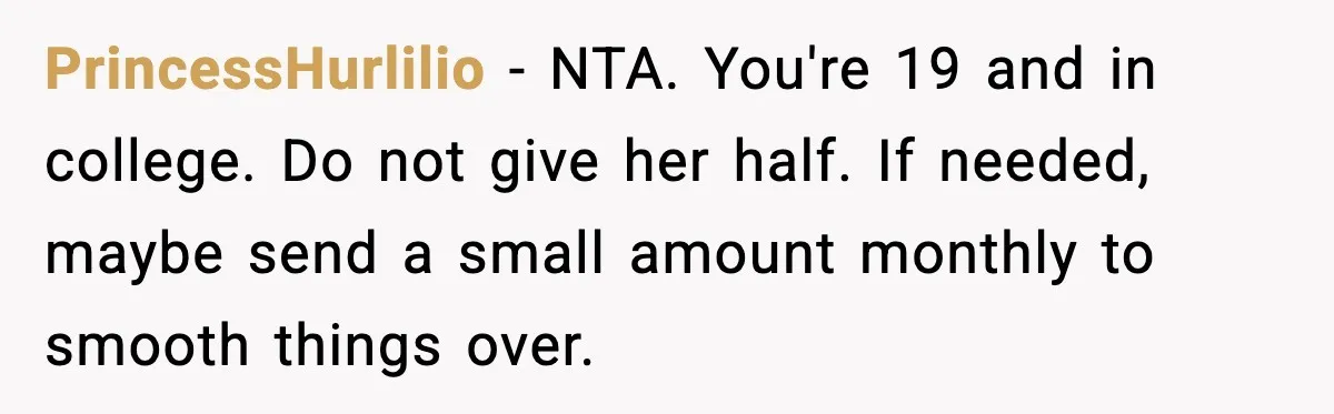 PrincessHurlilio - NTA. You're 19 and in college. Do not give her half. If needed, maybe send a small amount monthly to smooth things over.