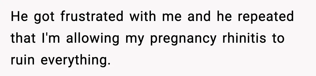He got frustrated with me and he repeated that I'm allowing my pregnancy rhinitis to ruin everything.