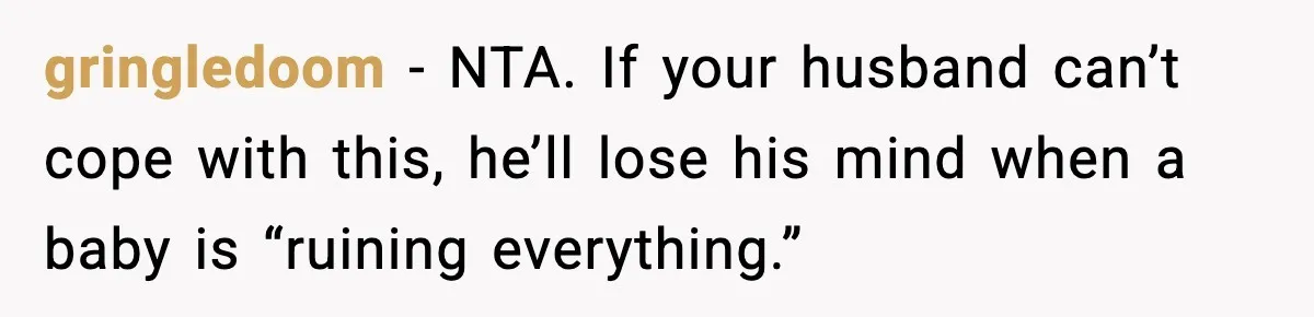 gringledoom - NTA. If your husband can’t cope with this, he’ll lose his mind when a baby is “ruining everything.”