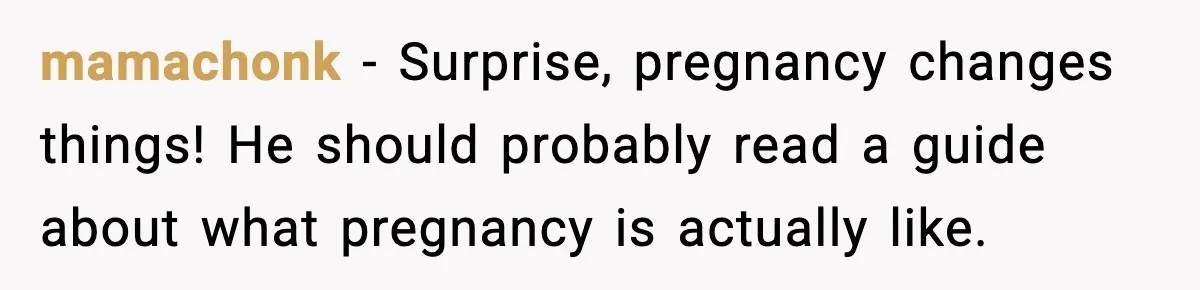 mamachonk - Surprise, pregnancy changes things! He should probably read a guide about what pregnancy is actually like.