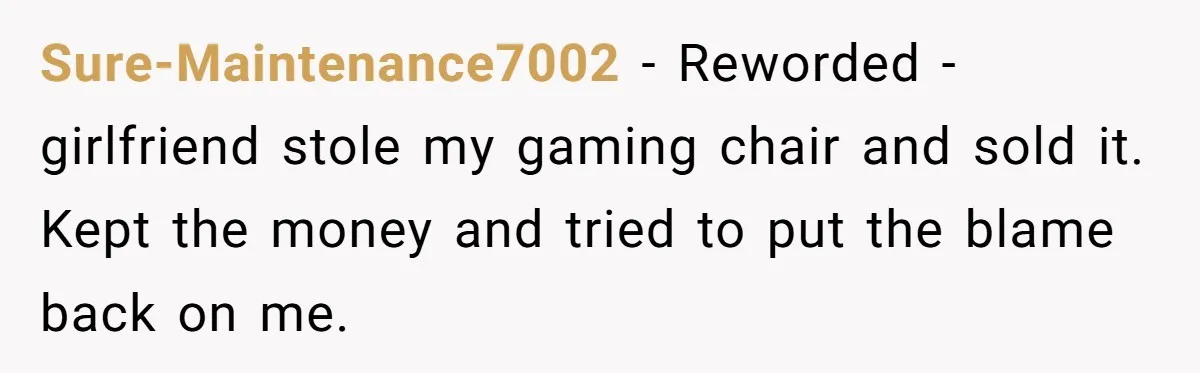 Sure-Maintenance7002 − Reworded - girlfriend stole my gaming chair and sold it. Kept the money and tried to put the blame back on me.