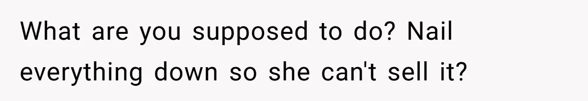 What are you supposed to do? Nail everything down so she can't sell it?