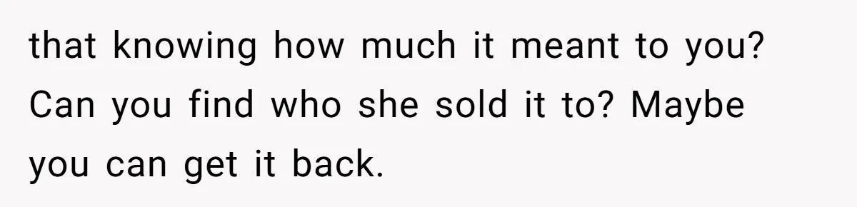 that knowing how much it meant to you? Can you find who she sold it to? Maybe you can get it back.