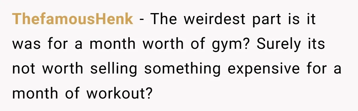 ThefamousHenk − The weirdest part is it was for a month worth of gym? Surely its not worth selling something expensive for a month of workout?