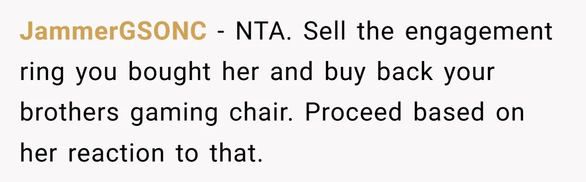 JammerGSONC − NTA. Sell the engagement ring you bought her and buy back your brothers gaming chair. Proceed based on her reaction to that.
