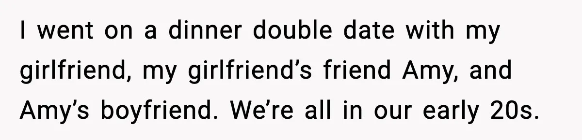 I went on a dinner double date with my girlfriend, my girlfriend’s friend Amy, and Amy’s boyfriend. We’re all in our early 20s.