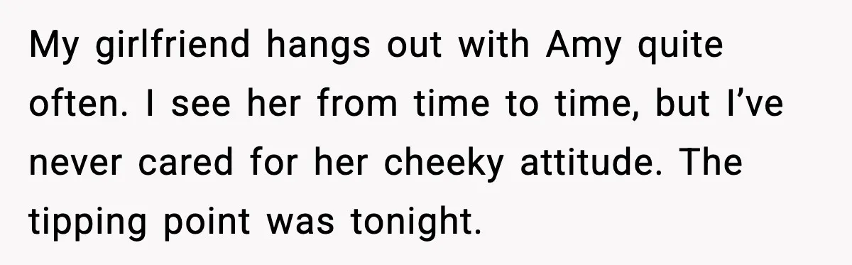 My girlfriend hangs out with Amy quite often. I see her from time to time, but I’ve never cared for her cheeky attitude. The tipping point was tonight.