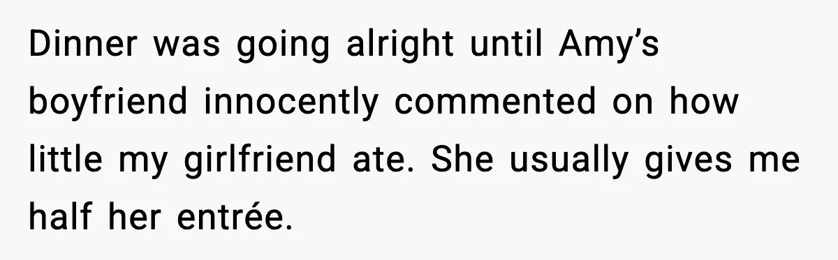 Dinner was going alright until Amy’s boyfriend innocently commented on how little my girlfriend ate. She usually gives me half her entrée.