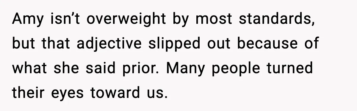 Amy isn’t overweight by most standards, but that adjective slipped out because of what she said prior. Many people turned their eyes toward us.