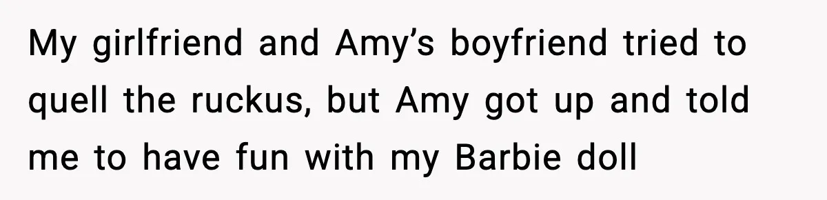 My girlfriend and Amy’s boyfriend tried to quell the ruckus, but Amy got up and told me to have fun with my Barbie doll