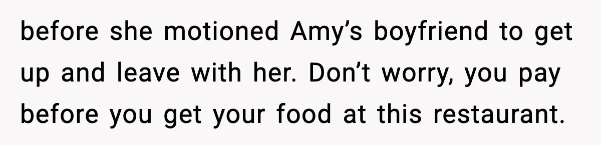 before she motioned Amy’s boyfriend to get up and leave with her. Don’t worry, you pay before you get your food at this restaurant.