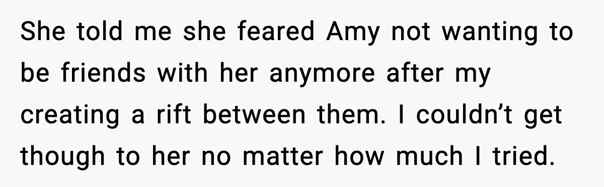 She told me she feared Amy not wanting to be friends with her anymore after my creating a rift between them. I couldn’t get though to her no matter how...