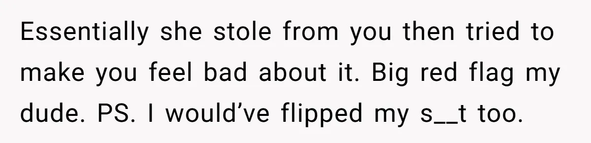 Essentially she stole from you then tried to make you feel bad about it. Big red flag my dude. PS. I would’ve flipped my s__t too.