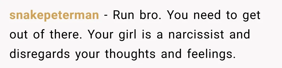 snakepeterman − Run bro. You need to get out of there. Your girl is a narcissist and disregards your thoughts and feelings.