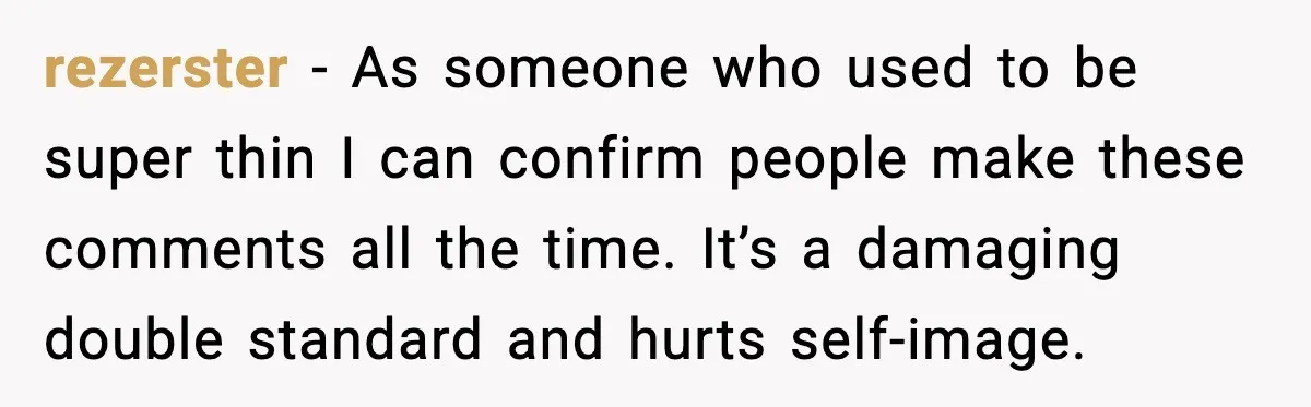 rezerster - As someone who used to be super thin I can confirm people make these comments all the time. It’s a damaging double standard and hurts self-image.