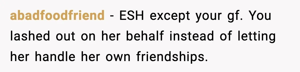 abadfoodfriend - ESH except your gf. You lashed out on her behalf instead of letting her handle her own friendships.