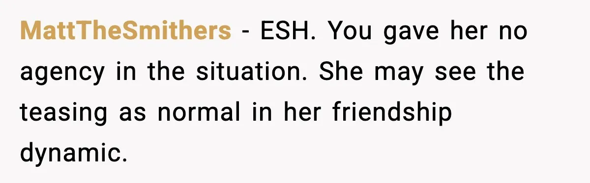 MattTheSmithers - ESH. You gave her no agency in the situation. She may see the teasing as normal in her friendship dynamic.