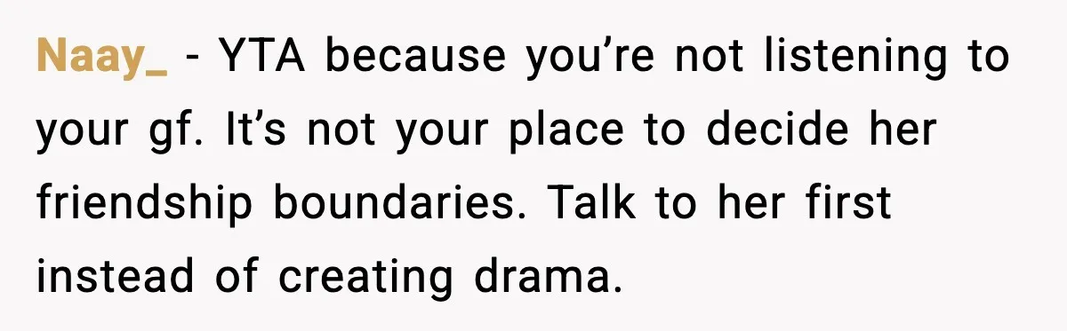 Naay_ - YTA because you’re not listening to your gf. It’s not your place to decide her friendship boundaries. Talk to her first instead of creating drama.