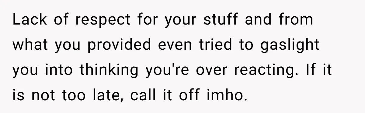 Lack of respect for your stuff and from what you provided even tried to gaslight you into thinking you're over reacting. If it is not too late, call it off...