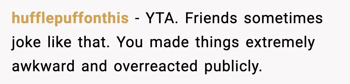 hufflepuffonthis - YTA. Friends sometimes joke like that. You made things extremely awkward and overreacted publicly.