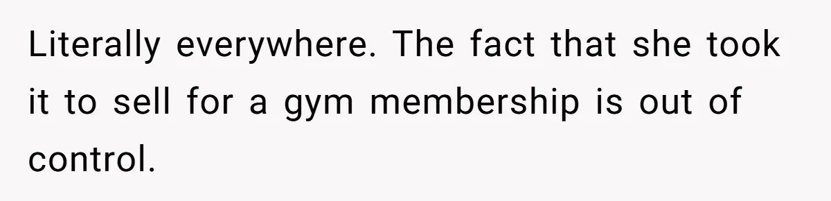 Literally everywhere. The fact that she took it to sell for a gym membership is out of control.