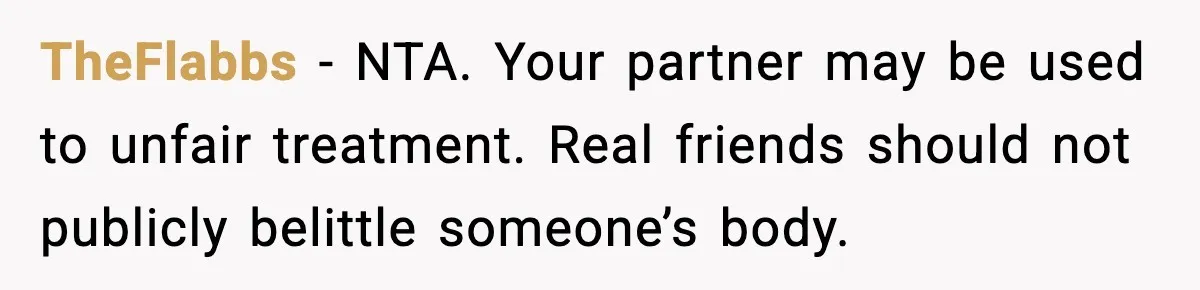 TheFlabbs - NTA. Your partner may be used to unfair treatment. Real friends should not publicly belittle someone’s body.
