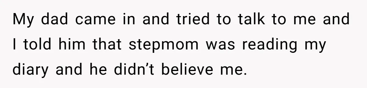 My dad came in and tried to talk to me and I told him that stepmom was reading my diary and he didn’t believe me.