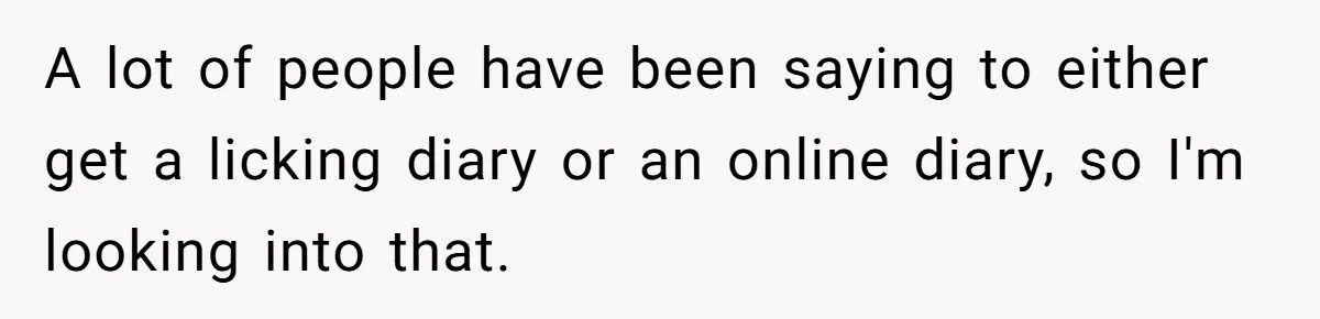 A lot of people have been saying to either get a licking diary or an online diary, so I'm looking into that.