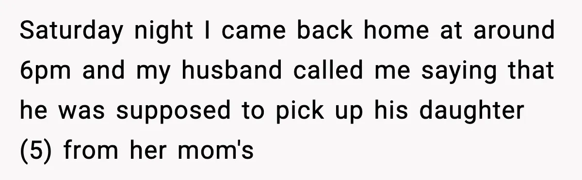 Saturday night I came back home at around 6pm and my husband called me saying that he was supposed to pick up his daughter (5) from her mom's