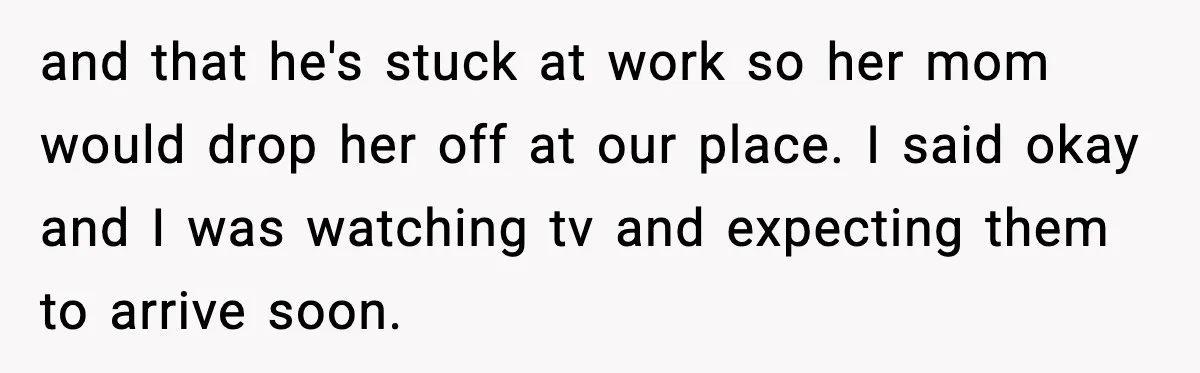 and that he's stuck at work so her mom would drop her off at our place. I said okay and I was watching tv and expecting them to arrive soon.