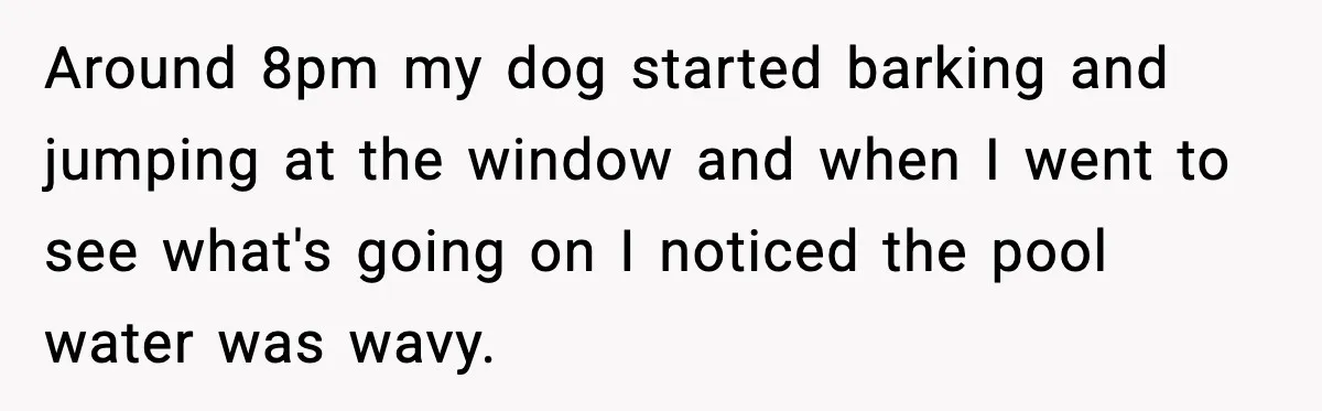 Around 8pm my dog started barking and jumping at the window and when I went to see what's going on I noticed the pool water was wavy.