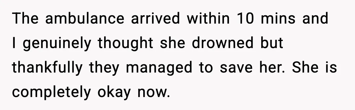 The ambulance arrived within 10 mins and I genuinely thought she drowned but thankfully they managed to save her. She is completely okay now.