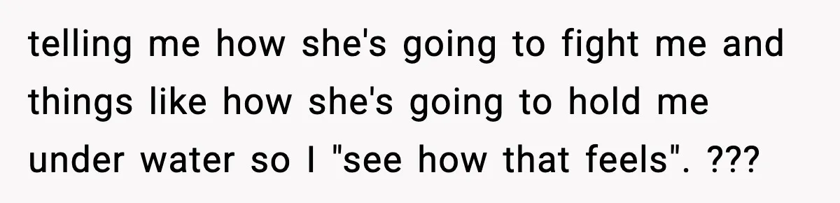 telling me how she's going to fight me and things like how she's going to hold me under water so I "see how that feels". ???