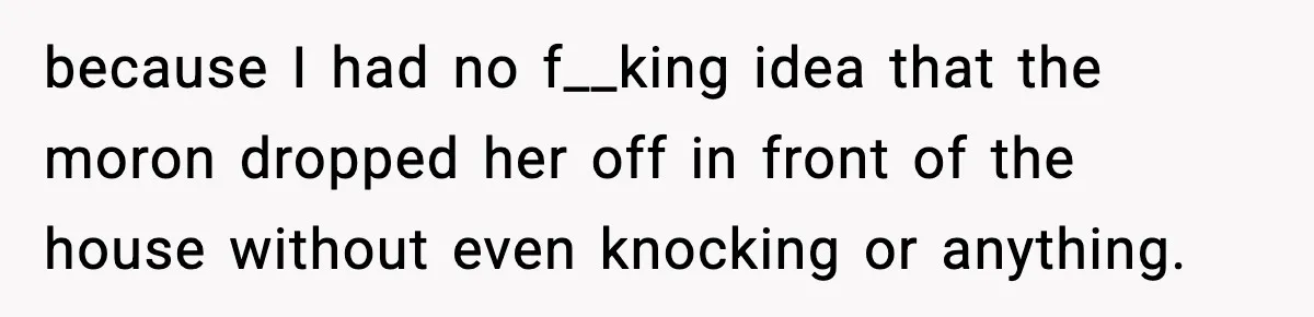 because I had no f__king idea that the moron dropped her off in front of the house without even knocking or anything.