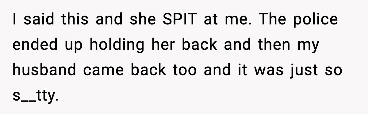 I said this and she SPIT at me. The police ended up holding her back and then my husband came back too and it was just so s__tty.