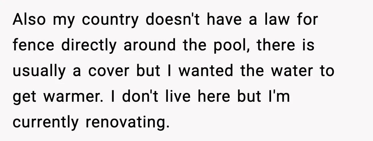 Also my country doesn't have a law for fence directly around the pool, there is usually a cover but I wanted the water to get warmer. I don't live here...