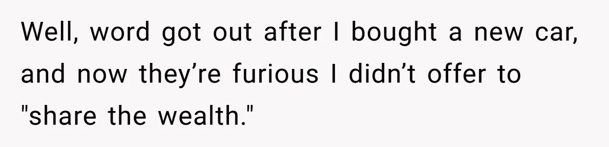 Well, word got out after I bought a new car, and now they’re furious I didn’t offer to "share the wealth."