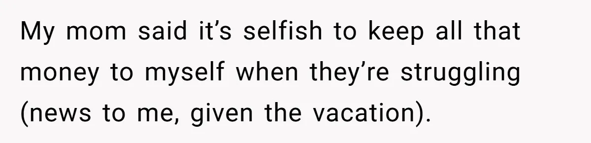 My mom said it’s selfish to keep all that money to myself when they’re struggling (news to me, given the vacation).
