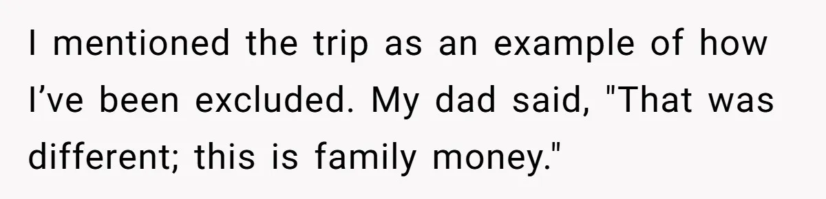 I mentioned the trip as an example of how I’ve been excluded. My dad said, "That was different; this is family money."