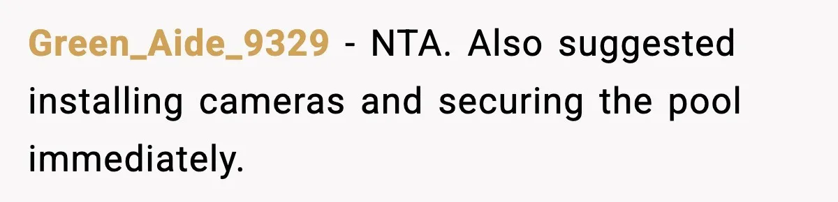 Green_Aide_9329 - NTA. Also suggested installing cameras and securing the pool immediately.