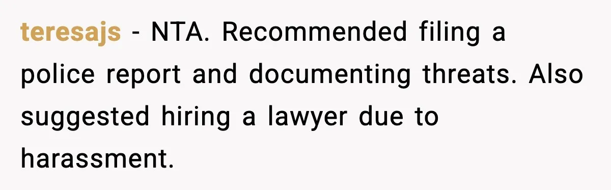 teresajs - NTA. Recommended filing a police report and documenting threats. Also suggested hiring a lawyer due to harassment.