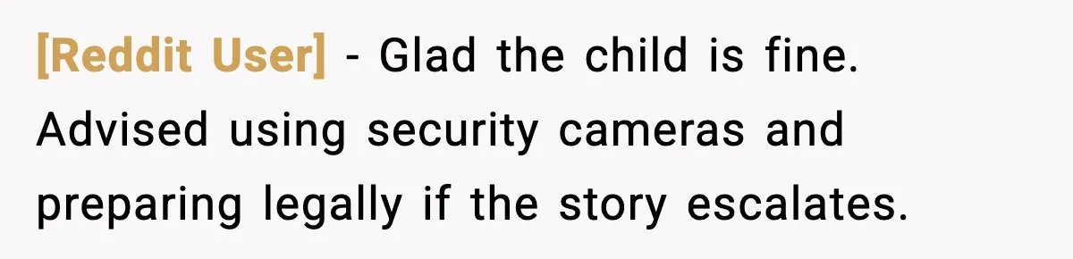 [Reddit User] - Glad the child is fine. Advised using security cameras and preparing legally if the story escalates.