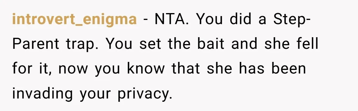 introvert_enigma − NTA. You did a Step-Parent trap. You set the bait and she fell for it, now you know that she has been invading your privacy.