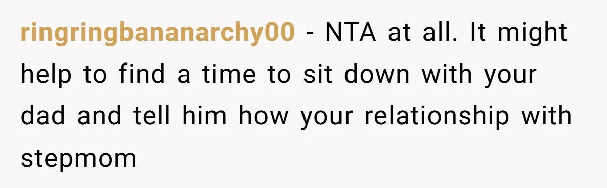 ringringbananarchy00 − NTA at all. It might help to find a time to sit down with your dad and tell him how your relationship with stepmom